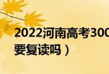 2022河南高考300多分復(fù)讀有希望嗎（有必要復(fù)讀嗎）