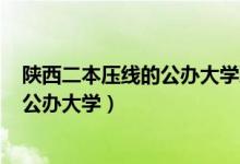 陜西二本壓線的公辦大學理科2021（2022陜西二本壓線的公辦大學）