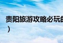 貴陽旅游攻略必玩的景點(diǎn)（貴陽必去景點(diǎn)介紹）