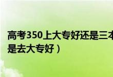 高考350上大專好還是三本好（高考350到400分是上二本還是去大專好）
