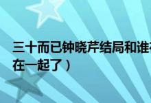 三十而已鐘曉芹結(jié)局和誰在一起（三十而已鐘曉芹最后和誰在一起了）
