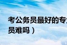 考公務(wù)員最好的專業(yè)（2022二本女生考公務(wù)員難嗎）