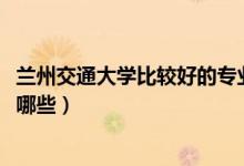 蘭州交通大學(xué)比較好的專業(yè)（2022蘭州交通大學(xué)最牛專業(yè)有哪些）