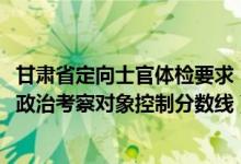 甘肅省定向士官體檢要求（2022年甘肅省定向培養(yǎng)軍士體檢政治考察對(duì)象控制分?jǐn)?shù)線）