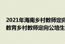 2021年海南鄉(xiāng)村教師定向公培生（海南師范大學(xué)2022小學(xué)教育鄉(xiāng)村教師定向公培生面試時(shí)間）