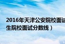 2016年天津公安院校面試分數(shù)線（2022年天津軍事公安招生院校面試分數(shù)線）