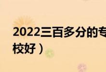 2022三百多分的專科好大學(xué)有哪些（什么學(xué)校好）