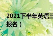 2021下半年英語三四級報名時間（什么時候報名）