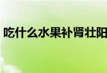 吃什么水果補(bǔ)腎壯陽（吃哪些水果補(bǔ)腎壯陽）