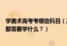 學(xué)美術(shù)高考考哪些科目（高考美術(shù)專業(yè)考什么？美術(shù)專業(yè)課都需要學(xué)什么？）