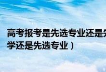 高考報(bào)考是先選專業(yè)還是先選學(xué)校（2022高考報(bào)考是先選大學(xué)還是先選專業(yè)）