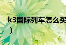 k3國(guó)際列車怎么買票（k3國(guó)際列車如何買票）