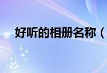 好聽的相冊名稱(比較好聽的相冊名字)
