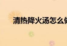 清熱降火湯怎么做（兩款湯清熱去火）