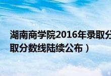 湖南商學院2016年錄取分數(shù)線（湖南商學院2018年各省錄取分數(shù)線陸續(xù)公布）
