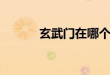 玄武門在哪個?。ㄐ溟T在哪）