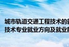 城市軌道交通工程技術的就業(yè)前景（2022城市軌道交通工程技術專業(yè)就業(yè)方向及就業(yè)前景怎么樣）