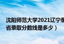 沈陽師范大學(xué)2021遼寧錄取分?jǐn)?shù)線（2021沈陽師范大學(xué)各省錄取分?jǐn)?shù)線是多少）