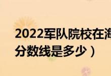 2022軍隊院校在海南軍檢最低分?jǐn)?shù)線公布（分?jǐn)?shù)線是多少）