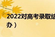 2022對高考錄取結(jié)果有疑問怎么解決（怎么辦）