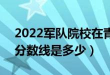 2022軍隊(duì)院校在青海軍檢最低分?jǐn)?shù)線公布（分?jǐn)?shù)線是多少）