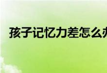 孩子記憶力差怎么辦(下面小編教你幾招)