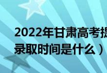 2022年甘肅高考提前批什么時(shí)候開始錄取（錄取時(shí)間是什么）