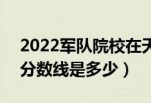 2022軍隊(duì)院校在天津軍檢最低分?jǐn)?shù)線公布（分?jǐn)?shù)線是多少）