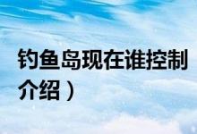 釣魚(yú)島現(xiàn)在誰(shuí)控制(關(guān)于釣魚(yú)島現(xiàn)在誰(shuí)控制的介紹)