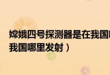 嫦娥四號(hào)探測(cè)器是在我國哪里發(fā)射的(嫦娥四號(hào)探測(cè)器是在我國哪里發(fā)射)