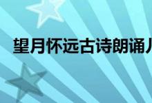 望月懷遠(yuǎn)古詩朗誦兒童版（望月懷遠(yuǎn)古詩）