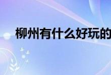 柳州有什么好玩的（柳州旅游景點(diǎn)介紹）