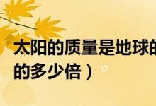 太陽(yáng)的質(zhì)量是地球的多少(太陽(yáng)的質(zhì)量是地球的多少倍)