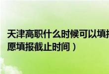 天津高職什么時候可以填報(bào)志愿（2022天津高職分類考試志愿填報(bào)截止時間）