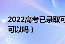 2022高考已錄取可不可以復讀（錄取后不去可以嗎）
