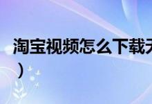 淘寶視頻怎么下載無水?。ㄌ詫氁曨l怎么下載）