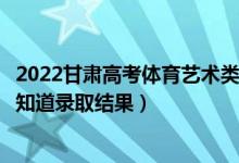 2022甘肅高考體育藝術(shù)類?？婆浫〗Y(jié)果什么時候出（幾天知道錄取結(jié)果）