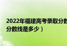 2022年福建高考錄取分數(shù)線出爐（2022福建高考本科錄取分數(shù)線是多少）