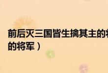 前后滅三國(guó)皆生擒其主的將軍是誰(shuí)（前后滅三國(guó) 皆生擒其主的將軍）