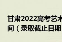 甘肅2022高考藝術(shù)類提前批征集志愿錄取時間（錄取截止日期）