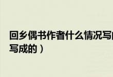 回鄉(xiāng)偶書(shū)作者什么情況寫(xiě)的（回鄉(xiāng)偶書(shū)是作者在什么情況下寫(xiě)成的）
