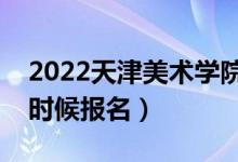 2022天津美術學院?？紙竺刂箷r間（什么時候報名）