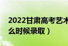 2022甘肅高考藝術(shù)類本科一批錄取時間（什么時候錄?。?class=