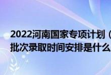 2022河南國家專項(xiàng)計(jì)劃（2022河南高考地方專項(xiàng)計(jì)劃本科批次錄取時(shí)間安排是什么）