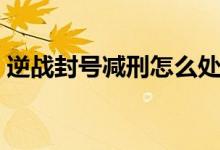 逆戰(zhàn)封號(hào)減刑怎么處理(逆戰(zhàn)封號(hào)減刑申訴)