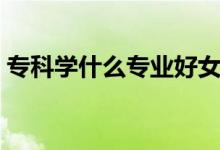 ?？茖W(xué)什么專業(yè)好女生（專科學(xué)什么專業(yè)好）