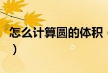 怎么計算圓的體積（怎么計算圓的體積和面積）