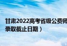 甘肅2022高考省級(jí)公費(fèi)師范生本科一批征集志愿錄取時(shí)間（錄取截止日期）