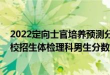 2022定向士官培養(yǎng)預(yù)測分?jǐn)?shù)線（2022河南定向培養(yǎng)軍士院校招生體檢理科男生分?jǐn)?shù)線）
