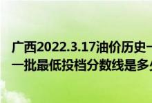 廣西2022.3.17油價(jià)歷史一覽表（廣西2022本科提前批藝本一批最低投檔分?jǐn)?shù)線是多少）